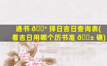 通书 💮 择日吉日查询表(看吉日用哪个历书准 🐱 确)